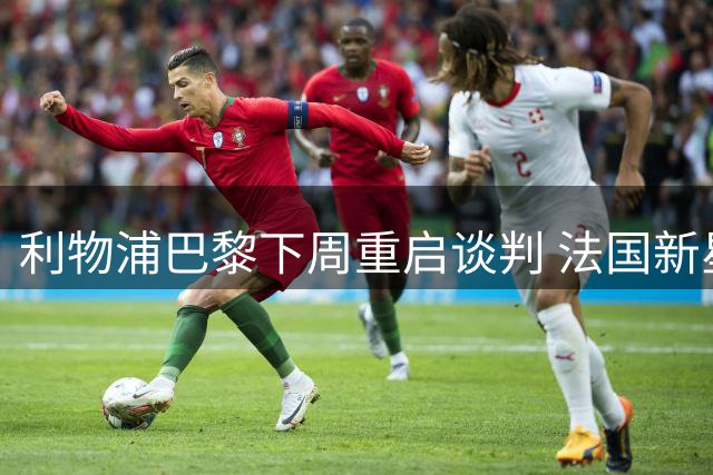 利物浦巴黎下周重启谈判 法国新星转会陷高价困局