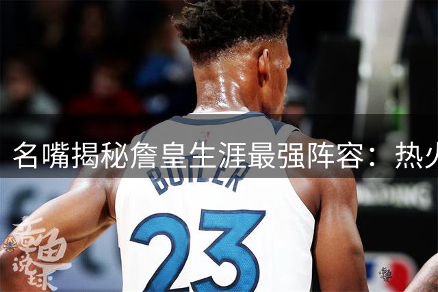 名嘴揭秘詹皇生涯最强阵容：热火三巨头时期堪称"作弊模式