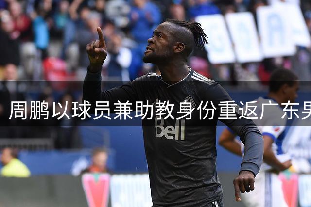 周鹏以球员兼助教身份重返广东男篮 黄明依续约谈判启动