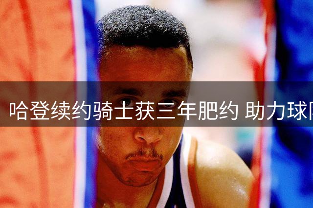 哈登续约骑士获三年肥约 助力球队引进沃特森成关键