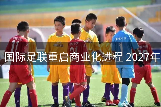 国际足联重启商业化进程 2027年起会员协会可获4000万美元扶持