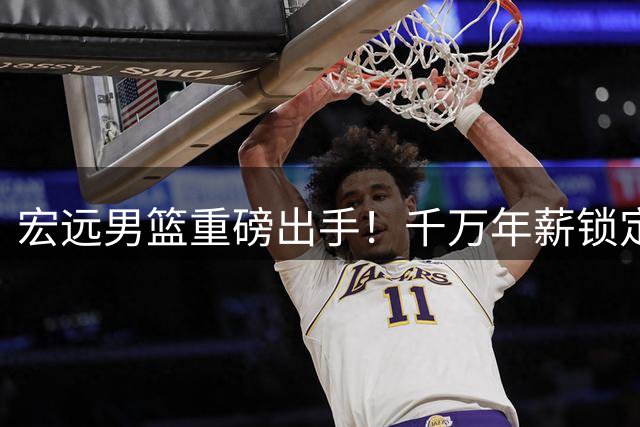 宏远男篮重磅出手！千万年薪锁定核心外援 西班牙教头火线上任