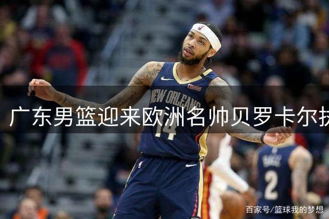 广东男篮迎来欧洲名帅贝罗卡尔执掌教鞭 易建联或成新股东引关注