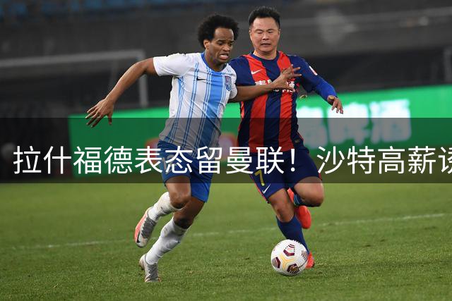 拉什福德表态留曼联！沙特高薪诱惑难撼其心