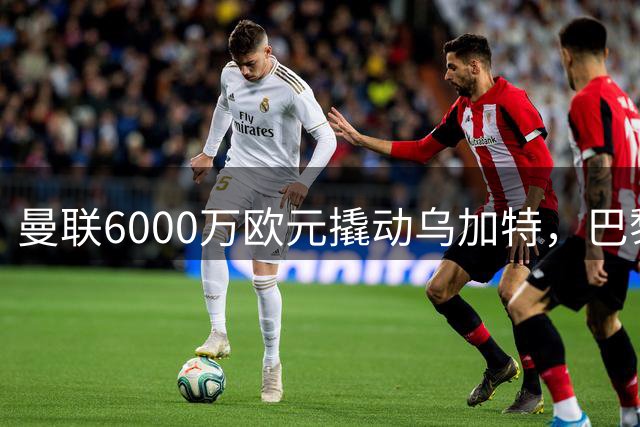 曼联6000万欧元撬动乌加特，巴黎中场空降曼彻斯特