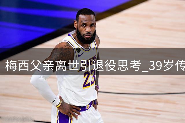梅西父亲离世引退役思考 39岁传奇面临抉择