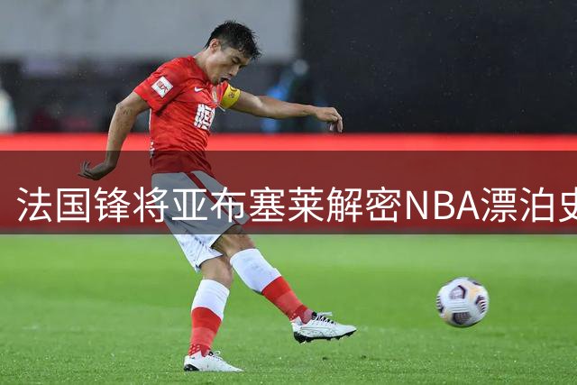 法国锋将亚布塞莱解密NBA漂泊史 为何决然回归欧洲赛场