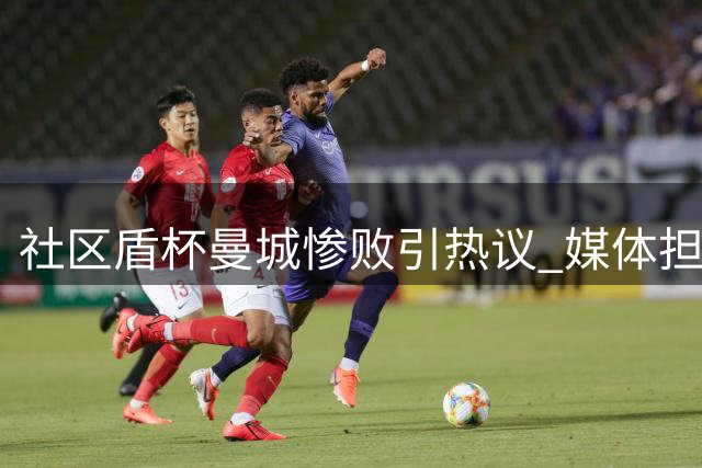 社区盾杯曼城惨败引热议 媒体担忧后瓜帅时代前景