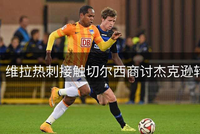 维拉热刺接触切尔西商讨杰克逊转会事宜