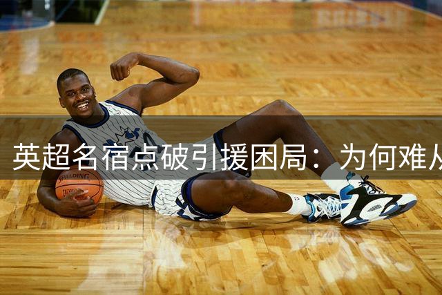 英超名宿点破引援困局：为何难从西超双雄手中抢走顶级球星