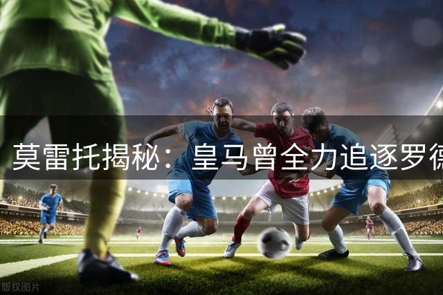 莫雷托揭秘：皇马曾全力追逐罗德里 最终花落巴萨