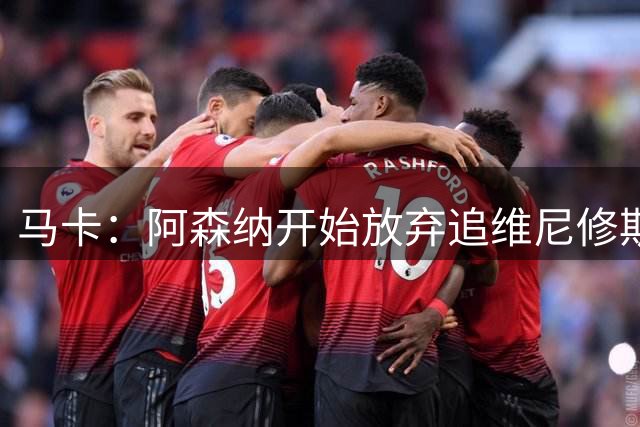 马卡：阿森纳开始放弃追维尼修斯，球员将与皇马续约